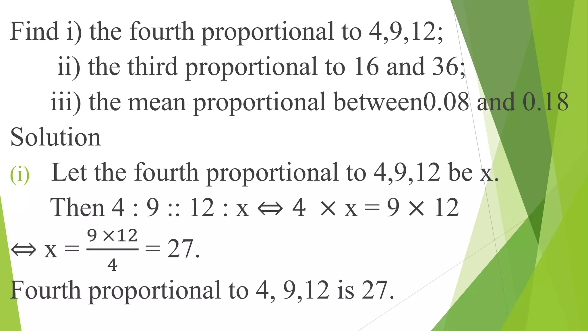 Find i) the fourth proportional to 4,9,12;
ii) the third proportional to 16 and 36;
iii) the mean proportional between0.08 and 0.18
Solution
(i) Let the fourth proportional to 4,9,12 be x.
Then 4 : 9 :: 12 : x ⇔ 4 × x = 9 × 12
⇔ x =
9 ×12
4
= 27.
Fourth proportional to 4, 9,12 is 27.
 