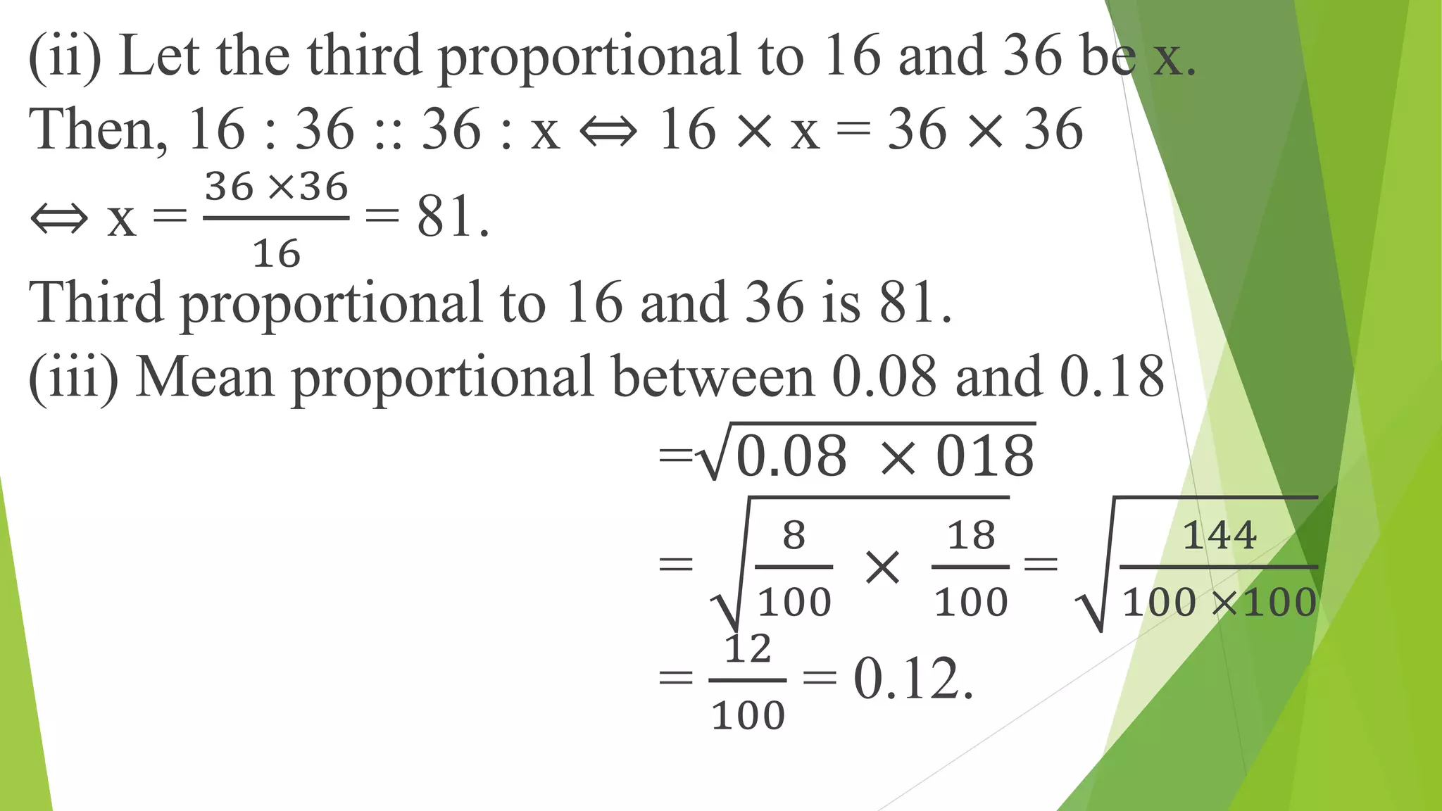 (ii) Let the third proportional to 16 and 36 be x.
Then, 16 : 36 :: 36 : x ⇔ 16 × x = 36 × 36
⇔ x =
36 ×36
16
= 81.
Third proportional to 16 and 36 is 81.
(iii) Mean proportional between 0.08 and 0.18
= 0.08 × 018
=
8
100
×
18
100
=
144
100 ×100
=
12
100
= 0.12.
 