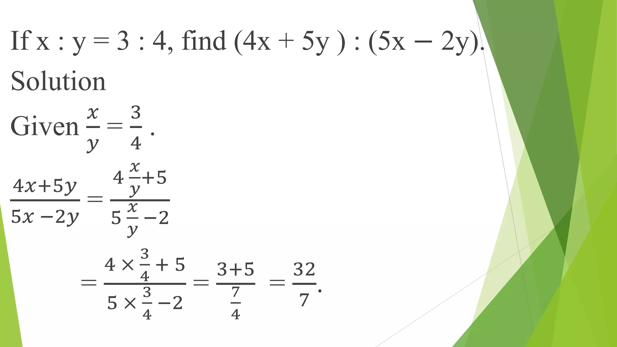 If x : y = 3 : 4, find (4x + 5y ) : (5x − 2y).
Solution
Given
𝑥
𝑦
=
3
4
.
4𝑥+5𝑦
5𝑥 −2𝑦
=
4
𝑥
𝑦
+5
5
𝑥
𝑦
−2
=
4 ×
3
4
+ 5
5 ×
3
4
−2
=
3+5
7
4
=
32
7
.
 