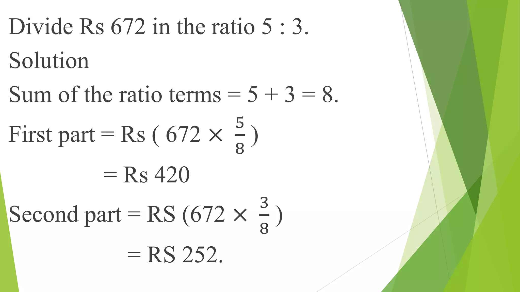 Divide Rs 672 in the ratio 5 : 3.
Solution
Sum of the ratio terms = 5 + 3 = 8.
First part = Rs ( 672 ×
5
8
)
= Rs 420
Second part = RS (672 ×
3
8
)
= RS 252.
 