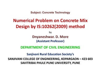 Subject: Concrete Technology
Numerical Problem on Concrete Mix
Design by IS:10262(2009) method
by
Dnyaneshwar. D. MoreDnyaneshwar. D. More
(Assistant Professor)
DEPARTMENT OF CIVIL ENGINEERING
Sanjivani Rural Education Society’s
SANJIVANI COLLEGE OF ENGINEERING, KOPARGAON – 423 603
SAVITRIBAI PHULE PUNE UNIVERSITY, PUNE
 