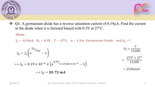 Q1. A germanium diode has a reverse saturation current of 0.19µA. Find the current
in the diode when it is forward biased with 0.3V at 27°C.
20-Jan-21 Dr. Piyush Charan, Dept. of ECE, Integral University, Lucknow 2
 