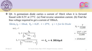  Q4. A germanium diode carries a current of 10mA when it is forward
biased with 0.2V at 27°C. (a) Find reverse saturation current. (b) Find the
bias voltage required to get a current of 100mA.
20-Jan-21 Dr. Piyush Charan, Dept. of ECE, Integral University, Lucknow
5
 