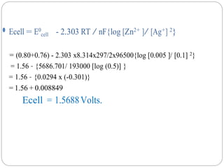 ⚫ Ecell = E0
cell - 2.303 RT / nF{log [Zn2+ ]/ [Ag+] 2}
= (0.80+0.76) - 2.303 x8.314x297/2x96500{log [0.005 ]/ [0.1] 2}
= 1.56 – {5686.701/ 193000 [log (0.5)] }
= 1.56 – {0.0294 x (-0.301)}
= 1.56 + 0.008849
Ecell = 1.5688Volts.
 