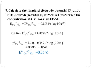Cu /Cu Cu /Cu
Cu /Cu
7. Calculate the standard electrode potential E0
Cu+2/Cu
if its electrode potential E, at 250C is 0.296V when the
concentration of Cu+2 ions is 0.015M.
E +2 = E0 +2 + 0.0591/n log [Cu+2]
0.296 = E0 +2 + 0.0591/2 log [0.015]
E0
Cu
+2
/Cu = 0.296 - 0.0591/2 log [0.015]
= 0.296 + 0.0540
E0
Cu
+2
/Cu =0.35 V.
 