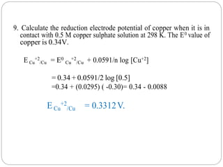 9. Calculate the reduction electrode potential of copper when it is in
contact with 0.5 M copper sulphate solution at 298 K. The E0 value of
copper is 0.34V.
E Cu
+2
/Cu = E0
Cu
+2
/Cu + 0.0591/n log [Cu+2]
= 0.34 + 0.0591/2 log [0.5]
=0.34 + (0.0295) ( -0.30)= 0.34 - 0.0088
E Cu
+2
/Cu = 0.3312V.
 