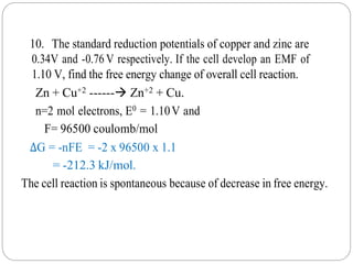 10. The standard reduction potentials of copper and zinc are
0.34V and -0.76 V respectively. If the cell develop an EMF of
1.10 V, find the free energy change of overall cell reaction.
Zn + Cu+2 ------ Zn+2 + Cu.
n=2 mol electrons, E0 = 1.10V and
F= 96500 coulomb/mol
ΔG = -nFE = -2 x 96500 x 1.1
= -212.3 kJ/mol.
The cell reaction is spontaneous because of decrease in free energy.
 