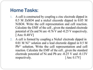 Home Tasks:
1. A cell is constructed by coupling a zinc electrode dipped in
0.5 M ZnSO4 and a nickel elecorde dipped in 0.05 M
NiSO4. Write the cell representation and cell reaction.
Calculate the EMF of the cell , given the standard electrode
potential of Zn and Ni are -0.76 V and -0.25 V respectively.
[ Ans: 0.48V]
2. A cell is formed by coupling a Nickel electrode dipped in
0.01 M Ni2+ solution and a lead electorde dipped in 0.5 M
Pb2+ solution. Write the cell representation and cell
reaction. Calculate the EMF of the cell , given the standard
electrode potential of Ni and Pb are -0.25 V and -0.13V
respectively. [ Ans: 0.17V]
 