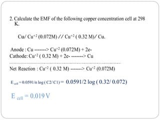 2. Calculate the EMF of the following copper concentration cell at 298
K.
Cu/ Cu+2 (0.072M) // Cu+2 ( 0.32 M)/ Cu.
Anode : Cu -------> Cu+2 (0.072M) + 2e-
Cathode: Cu+2 ( 0.32 M) + 2e- -------> Cu
Net Reaction : Cu+2 ( 0.32 M) -------> Cu+2 (0.072M)
E cell = 0.0591/n log ( C2/ C1) = 0.0591/2 log ( 0.32/ 0.072)
E cell = 0.019V
 