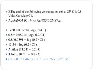 ⚫ 3.The emf of the following concentration cell at 250 C is 0.8
Volts. Calculate C1.
⚫ Ag/AgNO3 (C1 M) // AgNO3(0.2M)/Ag.
⚫ Ecell = 0.0591/n log (C2/C1)
⚫ 0.8 = 0.0591/1 log ( 0.2/C1)
⚫ 0.8/ 0.0591 = log (0.2 / C1)
⚫ 13.54 = log (0.2 / C1)
⚫ Antilog (13.54) = 0.2 / C1
⚫ 3.467 x 10 -13 = 0.2 / C1
⚫ C1 = 0.2/ 3.467 x 10 13 = 5.76 x 10 -15 M.
 