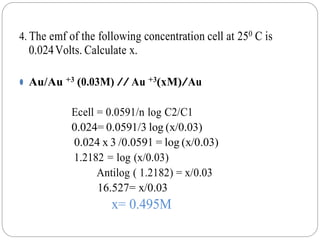 4. The emf of the following concentration cell at 250 C is
0.024Volts. Calculate x.
⚫ Au/Au +3 (0.03M) // Au +3(xM)/Au
Ecell = 0.0591/n log C2/C1
0.024= 0.0591/3 log (x/0.03)
0.024 x 3 /0.0591 = log (x/0.03)
1.2182 = log (x/0.03)
Antilog ( 1.2182) = x/0.03
16.527= x/0.03
x= 0.495M
 