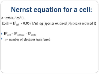Nernst equation for a cell:
At 298 K / 250 C ,
Ecell = E0
cell - 0.0591/n{log [species oxidised ]/[species reduced ]}
⚫ E0
cell = E0
cathode - E0
anode
⚫ n= number of electrons transferred
 