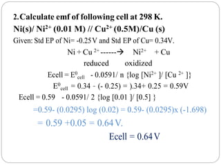 2.Calculate emf of following cell at 298 K.
Ni(s)/ Ni2+ (0.01 M) // Cu2+ (0.5M)/Cu (s)
Given: Std EP of Ni= -0.25V and Std EP of Cu= 0.34V.
Ni + Cu 2+ ------ Ni2+ + Cu
reduced oxidized
Ecell = E0
cell - 0.0591/ n {log [Ni2+ ]/ [Cu 2+ ]}
E0
cell = 0.34 – (- 0.25) = ).34+ 0.25 = 0.59V
Ecell = 0.59 - 0.0591/ 2 {log [0.01 ]/ [0.5] }
=0.59- (0.0295) log (0.02) = 0.59- (0.0295)x (-1.698)
= 0.59 +0.05 = 0.64V.
Ecell = 0.64V
 