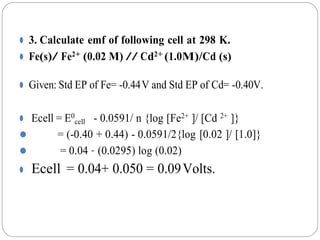 ⚫ 3. Calculate emf of following cell at 298 K.
⚫ Fe(s)/ Fe2+ (0.02 M) // Cd2+ (1.0M)/Cd (s)
⚫ Given: Std EP of Fe= -0.44V and Std EP of Cd= -0.40V.
⚫ Ecell = E0
cell - 0.0591/ n {log [Fe2+ ]/ [Cd 2+ ]}
⚫ = (-0.40 + 0.44) - 0.0591/2{log [0.02 ]/ [1.0]}
⚫ = 0.04 – (0.0295) log (0.02)
⚫ Ecell = 0.04+ 0.050 = 0.09Volts.
 
