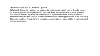 Title: Numerical Analysis of Differential Equations
Background: Differential equations are fundamental mathematical models used to describe various
physical phenomena, such as heat transfer, fluid mechanics, and electromagnetic fields. Analytical
solutions of differential equations are often difficult or impossible to obtain, making numerical
methods essential for their solution. Numerical methods allow for the approximation of the solution of
differential equations through iterative computations, making them a powerful tool in engineering and
scientific applications.
 
