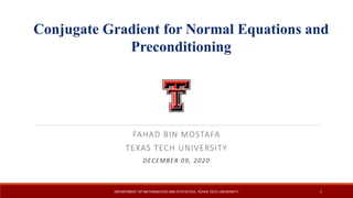 FAHAD	BIN	MOSTAFA
TEXAS	TECH	UNIVERSITY
DECEMBER	09,	2020
DEPARTMENT OF MATHEMATICS AND STATISTICS, TEXAS TECH UNIVERSITY 1
Texas Tech University
Conjugate Gradient for Normal Equations and
Preconditioning
 