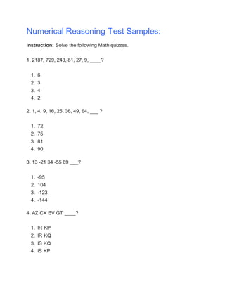 Numerical Reasoning Test Samples:
Instruction: Solve the following Math quizzes.
1. 2187, 729, 243, 81, 27, 9, ____?
1. 6
2. 3
3. 4
4. 2
2. 1, 4, 9, 16, 25, 36, 49, 64, ___ ?
1. 72
2. 75
3. 81
4. 90
3. 13 -21 34 -55 89 ___?
1. -95
2. 104
3. -123
4. -144
4. AZ CX EV GT ____?
1. IR KP
2. IR KQ
3. IS KQ
4. IS KP
 