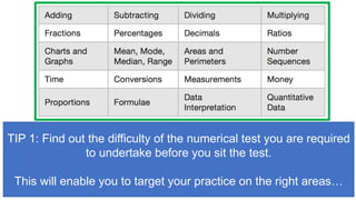 TIP 1: Find out the difficulty of the numerical test you are required
to undertake before you sit the test.
This will enable you to target your practice on the right areas…
 