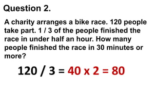 Question 2.
120 / 3 = 40 x 2 = 80
A charity arranges a bike race. 120 people
take part. 1 / 3 of the people finished the
race in under half an hour. How many
people finished the race in 30 minutes or
more?
 