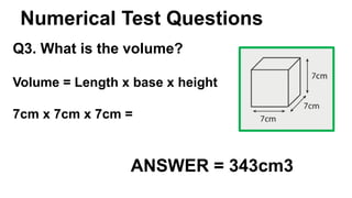 Numerical Test Questions
Q3. What is the volume?
ANSWER = 343cm3
Volume = Length x base x height
7cm x 7cm x 7cm =
 
