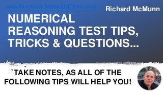 NUMERICAL
REASONING TEST TIPS,
TRICKS & QUESTIONS...
TAKE NOTES, AS ALL OF THE
FOLLOWING TIPS WILL HELP YOU!
Richard McMunnwww.NumericalReasoningTests.co.uk
 