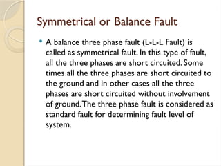 Symmetrical or Balance Fault
 A balance three phase fault (L-L-L Fault) is
called as symmetrical fault. In this type of fault,
all the three phases are short circuited. Some
times all the three phases are short circuited to
the ground and in other cases all the three
phases are short circuited without involvement
of ground.The three phase fault is considered as
standard fault for determining fault level of
system.
 