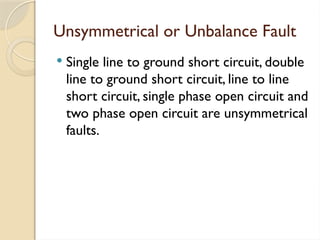 Unsymmetrical or Unbalance Fault
 Single line to ground short circuit, double
line to ground short circuit, line to line
short circuit, single phase open circuit and
two phase open circuit are unsymmetrical
faults.
 