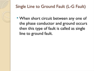Single Line to Ground Fault (L-G Fault)
 When short circuit between any one of
the phase conductor and ground occurs
then this type of fault is called as single
line to ground fault.
 