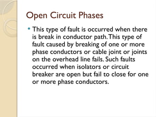 Open Circuit Phases
 This type of fault is occurred when there
is break in conductor path.This type of
fault caused by breaking of one or more
phase conductors or cable joint or joints
on the overhead line fails. Such faults
occurred when isolators or circuit
breaker are open but fail to close for one
or more phase conductors.
 