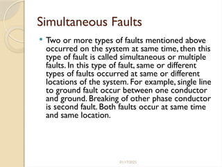 01/17/2025
Simultaneous Faults
 Two or more types of faults mentioned above
occurred on the system at same time, then this
type of fault is called simultaneous or multiple
faults. In this type of fault, same or different
types of faults occurred at same or different
locations of the system. For example, single line
to ground fault occur between one conductor
and ground. Breaking of other phase conductor
is second fault. Both faults occur at same time
and same location.
 