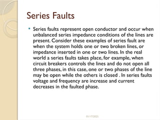 01/17/2025
Series Faults
 Series faults represent open conductor and occur when
unbalanced series impedance conditions of the lines are
present. Consider these examples of series fault are
when the system holds one or two broken lines, or
impedance inserted in one or two lines. In the real
world a series faults takes place, for example, when
circuit breakers controls the lines and do not open all
three phases, in this case, one or two phases of the line
may be open while the others is closed . In series faults
voltage and frequency are increase and current
decreases in the faulted phase.
 