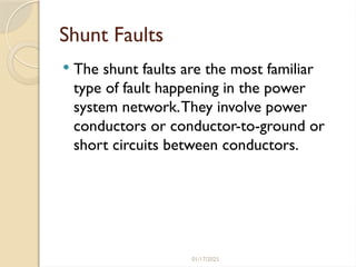 01/17/2025
Shunt Faults
 The shunt faults are the most familiar
type of fault happening in the power
system network.They involve power
conductors or conductor-to-ground or
short circuits between conductors.
 