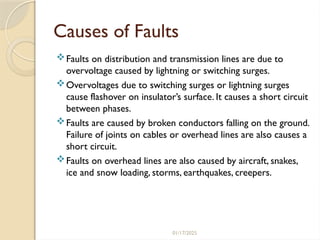 01/17/2025
Causes of Faults
Faults on distribution and transmission lines are due to
overvoltage caused by lightning or switching surges.
Overvoltages due to switching surges or lightning surges
cause flashover on insulator’s surface. It causes a short circuit
between phases.
Faults are caused by broken conductors falling on the ground.
Failure of joints on cables or overhead lines are also causes a
short circuit.
Faults on overhead lines are also caused by aircraft, snakes,
ice and snow loading, storms, earthquakes, creepers.
 