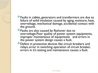 01/17/2025
Faults in cables, generators and transformers are due to
failure of solid insulation caused by aging, moisture, heat,
overvoltage, mechanical damage, accidental contact with
the ground.
Faults are also caused by flashover due to
overvoltage.Poor quality of power system equipments,
improper maintenance of equipments and errors in
the power system design causes a fault.
Defect in protective devices like circuit breakers and
relays, error in switching operation of circuit breaker,
errors in it’s testing and maintenance causes a fault.
 