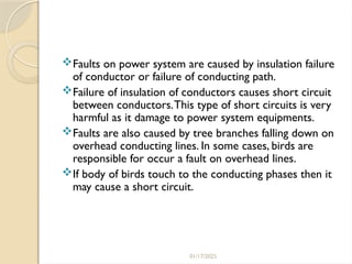 01/17/2025
Faults on power system are caused by insulation failure
of conductor or failure of conducting path.
Failure of insulation of conductors causes short circuit
between conductors.This type of short circuits is very
harmful as it damage to power system equipments.
Faults are also caused by tree branches falling down on
overhead conducting lines. In some cases, birds are
responsible for occur a fault on overhead lines.
If body of birds touch to the conducting phases then it
may cause a short circuit.
 