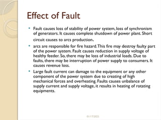 01/17/2025
Effect of Fault
 Fault causes loss of stability of power system, loss of synchronism
of generators. It causes complete shutdown of power plant. Short
circuit causes to arcs production.
 arcs are responsible for fire hazard.This fire may destroy faulty part
of the power system. Fault causes reduction in supply voltage of
healthy feeder. So, there may be loss of industrial loads. Due to
faults, there may be interruption of power supply to consumers. It
causes revenue loss.
 Large fault current can damage to the equipment or any other
component of the power system due to creating of high
mechanical forces and overheating. Faults causes unbalance of
supply current and supply voltage, it results in heating of rotating
equipments.
 