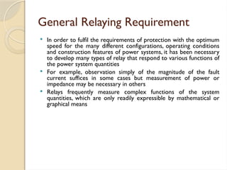 General Relaying Requirement
 In order to fulfil the requirements of protection with the optimum
speed for the many different configurations, operating conditions
and construction features of power systems, it has been necessary
to develop many types of relay that respond to various functions of
the power system quantities
 For example, observation simply of the magnitude of the fault
current suffices in some cases but measurement of power or
impedance may be necessary in others
 Relays frequently measure complex functions of the system
quantities, which are only readily expressible by mathematical or
graphical means
 