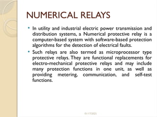 01/17/2025
NUMERICAL RELAYS
 In utility and industrial electric power transmission and
distribution systems, a Numerical protective relay is a
computer-based system with software-based protection
algorithms for the detection of electrical faults.
 Such relays are also termed as microprocessor type
protective relays. They are functional replacements for
electro-mechanical protective relays and may include
many protection functions in one unit, as well as
providing metering, communication, and self-test
functions.
 