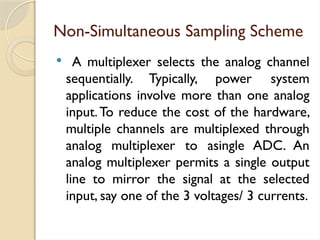 Non-Simultaneous Sampling Scheme
 A multiplexer selects the analog channel
sequentially. Typically, power system
applications involve more than one analog
input.To reduce the cost of the hardware,
multiple channels are multiplexed through
analog multiplexer to asingle ADC. An
analog multiplexer permits a single output
line to mirror the signal at the selected
input, say one of the 3 voltages/ 3 currents.
 