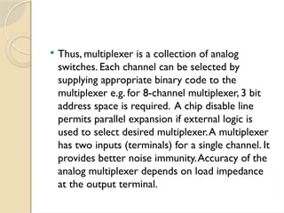  Thus, multiplexer is a collection of analog
switches. Each channel can be selected by
supplying appropriate binary code to the
multiplexer e.g. for 8-channel multiplexer, 3 bit
address space is required. A chip disable line
permits parallel expansion if external logic is
used to select desired multiplexer.A multiplexer
has two inputs (terminals) for a single channel. It
provides better noise immunity.Accuracy of the
analog multiplexer depends on load impedance
at the output terminal.
 