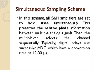 Simultaneous Sampling Scheme
 In this scheme, all S&H amplifiers are set
to hold state simultaneously. This
preserves the relative phase information
between multiple analog signals.Then, the
multiplexer selects the channel
sequentially. Typically, digital relays use
successive ADC which have a conversion
time of 15-30 s.
μ
 