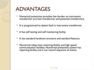 01/17/2025
ADVANTAGES
 Numerical protection provides low burden on instrument
transformer (current transformer and potential transformer).
 It is programmed to detect fault in instrument transformer.
 It has self testing and self monitoring facility.
 It has standard hardware structure and standard features.
 Numerical relays have metering facility and high speed
communication facilities. Numerical protection system has
reporting facility and it can record sequence of events.
 
