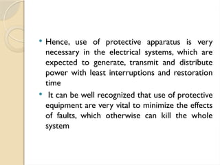  Hence, use of protective apparatus is very
necessary in the electrical systems, which are
expected to generate, transmit and distribute
power with least interruptions and restoration
time
 It can be well recognized that use of protective
equipment are very vital to minimize the effects
of faults, which otherwise can kill the whole
system
 