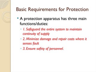 Basic Requirements for Protection
 A protection apparatus has three main
functions/duties:
◦ 1. Safeguard the entire system to maintain
continuity of supply
◦ 2. Minimize damage and repair costs where it
senses fault
◦ 3. Ensure safety of personnel.
 
