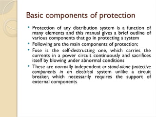 Basic components of protection
 Protection of any distribution system is a function of
many elements and this manual gives a brief outline of
various components that go in protecting a system
 Following are the main components of protection;
 Fuse is the self-destructing one, which carries the
currents in a power circuit continuously and sacrifices
itself by blowing under abnormal conditions
 These are normally independent or stand-alone protective
components in an electrical system unlike a circuit
breaker, which necessarily requires the support of
external components
 