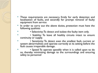  These requirements are necessary, firstly for early detection and
localization of faults, and secondly for prompt removal of faulty
equipment from service
 In order to carry out the above duties, protection must have the
following qualities:
 • Selectivity:To detect and isolate the faulty item only.
 • Stability: To leave all healthy circuits intact to ensure
continuity or supply.
 • Sensitivity: To detect even the smallest fault, current or
system abnormalities and operate correctly at its setting before the
fault causes irreparable damage.
 • Speed:To operate speedily when it is called upon to do
so, thereby minimizing damage to the surroundings and ensuring
safety to personnel
 