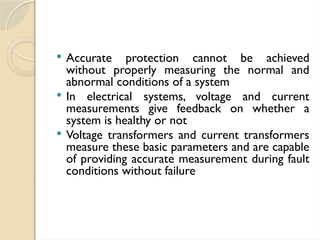  Accurate protection cannot be achieved
without properly measuring the normal and
abnormal conditions of a system
 In electrical systems, voltage and current
measurements give feedback on whether a
system is healthy or not
 Voltage transformers and current transformers
measure these basic parameters and are capable
of providing accurate measurement during fault
conditions without failure
 