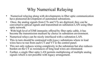 Why Numerical Relaying
• Numerical relaying along with developments in fiber optic communication
have pioneered development of automated substations.
• Once, the analog signals from CTs and VTs are digitized, they can be
converted to optical signals and transmitted on substation LAN using fiber
optic network.
• With high level of EMI immunity offered by fiber optic cable, it has
become the transmission medium by choice in substation environment.
• Numerical relays can be nicely interfaced with a substation LAN.
• This in turn should be contrasted with legacy substations where in lead
wires have to run from each CT and VT to the control panel.
• This not only reduces wiring complexity in the substation but also reduces
burden on the CT as resistances of long lead wires are eliminated.
• Further, a single fiber optic LAN permits multiplexing of multiple analog
signals which is not possible with legacy arrangement.
 