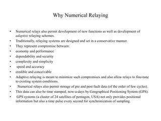Why Numerical Relaying
• Numerical relays also permit development of new functions as well as development of
adaptive relaying schemes.
• Traditionally, relaying systems are designed and set in a conservative manner.
• They represent compromise between:
• economy and performance
• dependability and security
• complexity and simplicity
• speed and accuracy
• credible and conceivable
• Adaptive relaying is meant to minimize such compromises and also allow relays to fine-tune
to existing system conditions.
• Numerical relays also permit storage of pre and post fault data (of the order of few cycles).
• This data can also be time stamped, now-a-days by Geographical Positioning System (GPS).
• GPS systems (a cluster of 24 satellites of pentagon, USA) not only provides positional
information but also a time pulse every second for synchronization of sampling.
 