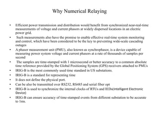 Why Numerical Relaying
• Efficient power transmission and distribution would benefit from synchronized near-real-time
measurements of voltage and current phasors at widely dispersed locations in an electric
power grid.
• Such measurements also have the promise to enable effective real-time system monitoring
and control, which have been considered to be the key to preventing wide-scale cascading
outages
• A phasor measurement unit (PMU), also known as synchrophasor, is a device capable of
measuring power system voltage and current phasors at a rate of thousands of samples per
second
• The samples are time-stamped with 1 microsecond or better accuracy to a common absolute
time reference provided by the Global Positioning System (GPS) receivers attached to PMUs
• IRIG-B is the most commonly used time standard in US substations.
• IRIG-B is a standard for representing time
• It does not define the physical port.
• Can be also be transmitted over RS232, RS485 and serial fiber opt
• IRIG-B is used to synchronize the internal clocks of RTUs and IEDs(Intelligent Electronic
Device)
• IRIG-B can ensure accuracy of time-stamped events from different substation to be accurate
to 1ms.
 